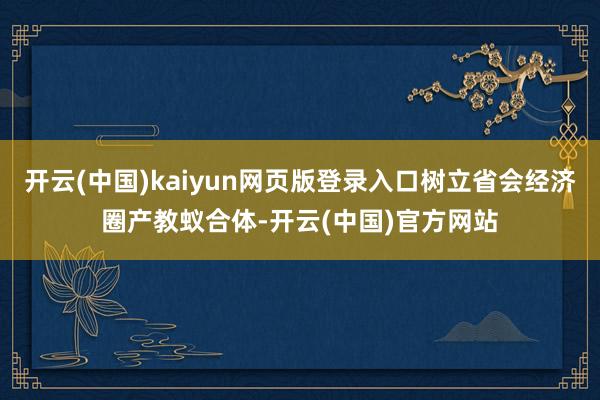 开云(中国)kaiyun网页版登录入口树立省会经济圈产教蚁合体-开云(中国)官方网站