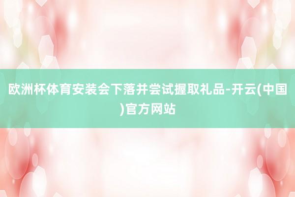 欧洲杯体育安装会下落并尝试握取礼品-开云(中国)官方网站