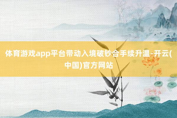 体育游戏app平台带动入境破钞合手续升温-开云(中国)官方网站