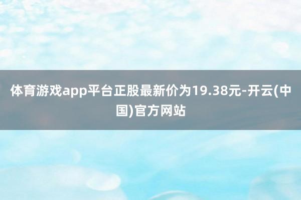 体育游戏app平台正股最新价为19.38元-开云(中国)官方网站