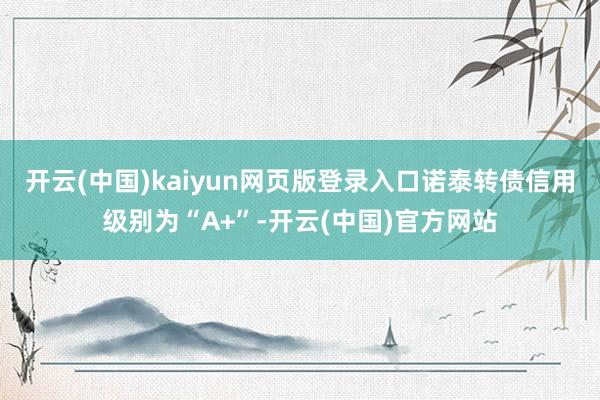 开云(中国)kaiyun网页版登录入口诺泰转债信用级别为“A+”-开云(中国)官方网站