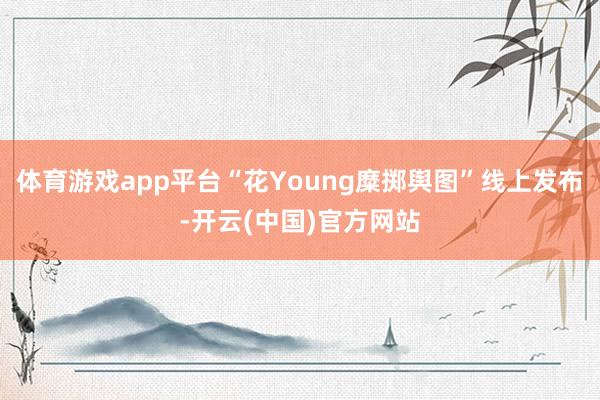 体育游戏app平台“花Young糜掷舆图”线上发布-开云(中国)官方网站
