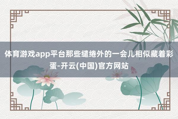体育游戏app平台那些缱绻外的一会儿相似藏着彩蛋-开云(中国)官方网站