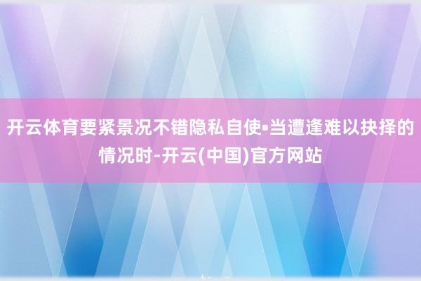 开云体育要紧景况不错隐私自使•当遭逢难以抉择的情况时-开云(中国)官方网站