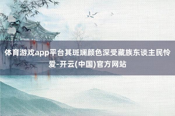体育游戏app平台其斑斓颜色深受藏族东谈主民怜爱-开云(中国)官方网站