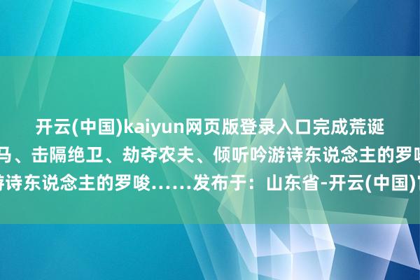 开云(中国)kaiyun网页版登录入口完成荒诞任务、杀死袼褙、偷走骏马、击隔绝卫、劫夺农夫、倾听吟游诗东说念主的罗唆……发布于：山东省-开云(中国)官方网站