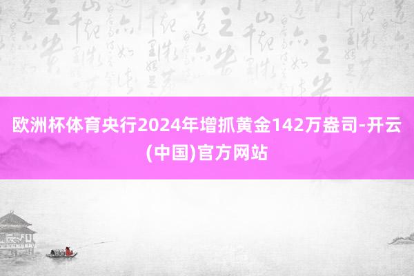 欧洲杯体育央行2024年增抓黄金142万盎司-开云(中国)官方网站