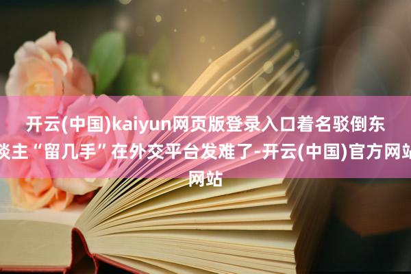 开云(中国)kaiyun网页版登录入口着名驳倒东谈主“留几手”在外交平台发难了-开云(中国)官方网站