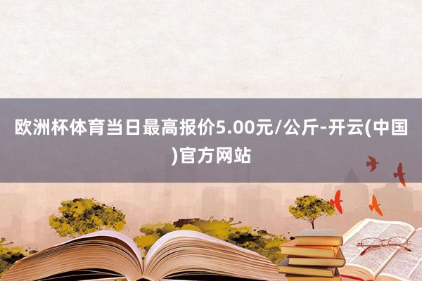 欧洲杯体育当日最高报价5.00元/公斤-开云(中国)官方网站