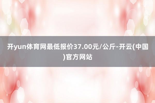 开yun体育网最低报价37.00元/公斤-开云(中国)官方网站
