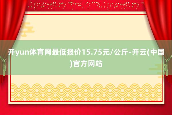 开yun体育网最低报价15.75元/公斤-开云(中国)官方网站
