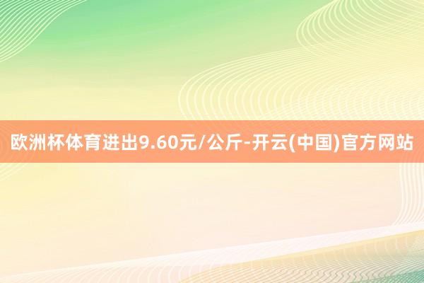 欧洲杯体育进出9.60元/公斤-开云(中国)官方网站
