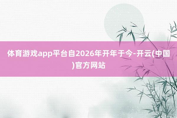 体育游戏app平台自2026年开年于今-开云(中国)官方网站