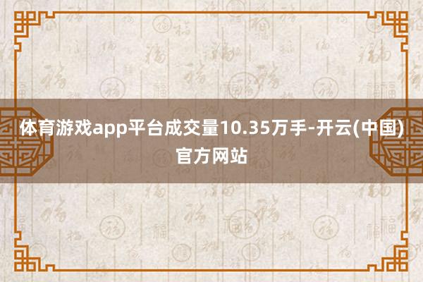 体育游戏app平台成交量10.35万手-开云(中国)官方网站