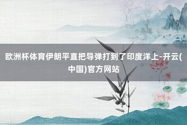 欧洲杯体育伊朗平直把导弹打到了印度洋上-开云(中国)官方网站