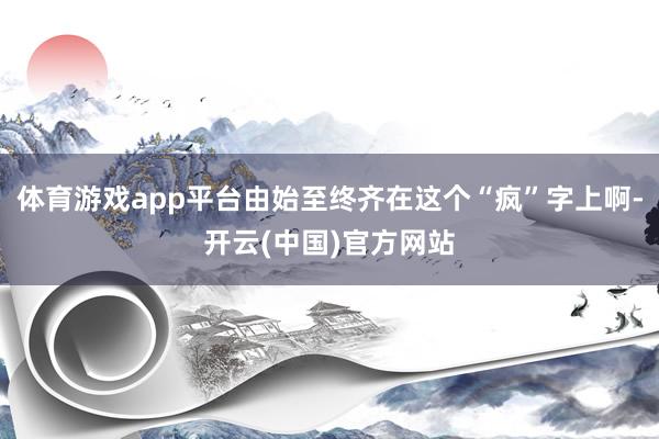 体育游戏app平台由始至终齐在这个“疯”字上啊-开云(中国)官方网站