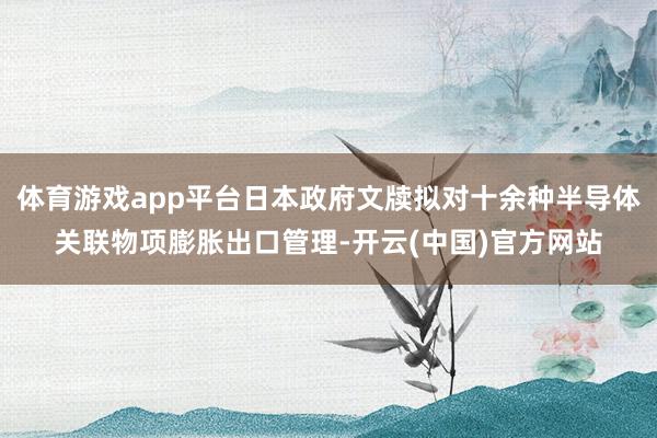 体育游戏app平台日本政府文牍拟对十余种半导体关联物项膨胀出口管理-开云(中国)官方网站