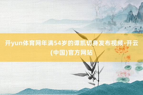 开yun体育网年满54岁的谭凯切身发布视频-开云(中国)官方网站