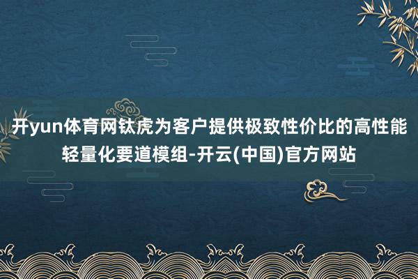 开yun体育网钛虎为客户提供极致性价比的高性能轻量化要道模组-开云(中国)官方网站