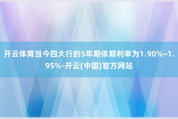 开云体育当今四大行的5年期依期利率为1.90%~1.95%-开云(中国)官方网站