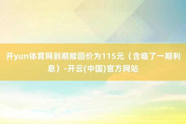 开yun体育网到期赎回价为115元（含临了一期利息）-开云(中国)官方网站