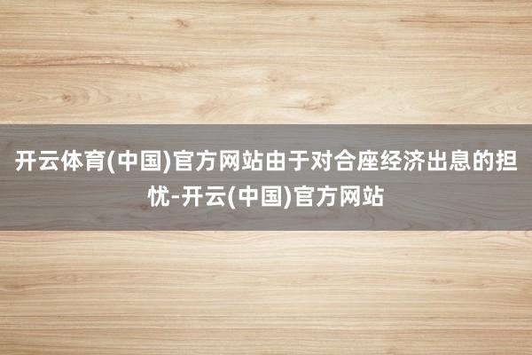 开云体育(中国)官方网站由于对合座经济出息的担忧-开云(中国)官方网站