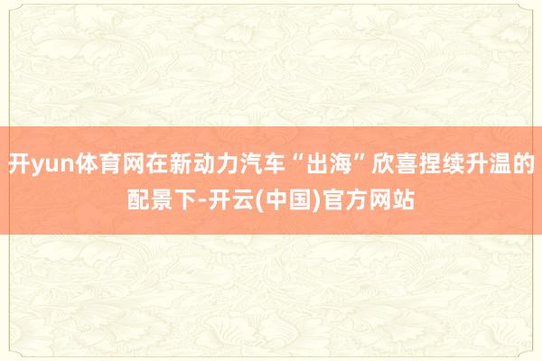 开yun体育网在新动力汽车“出海”欣喜捏续升温的配景下-开云(中国)官方网站