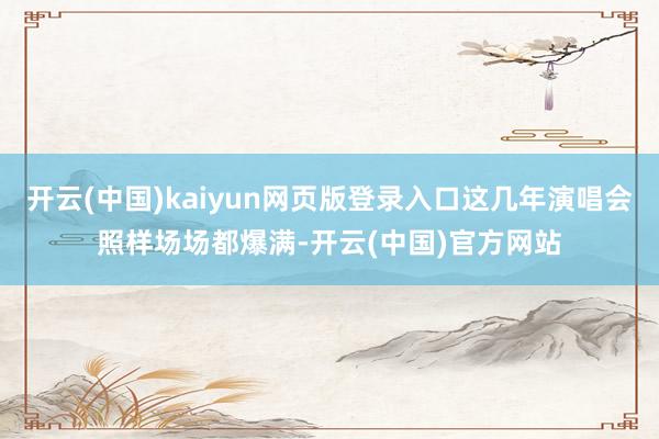 开云(中国)kaiyun网页版登录入口这几年演唱会照样场场都爆满-开云(中国)官方网站