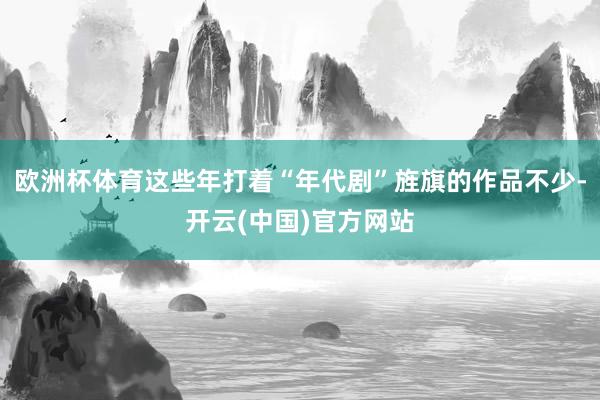 欧洲杯体育这些年打着“年代剧”旌旗的作品不少-开云(中国)官方网站