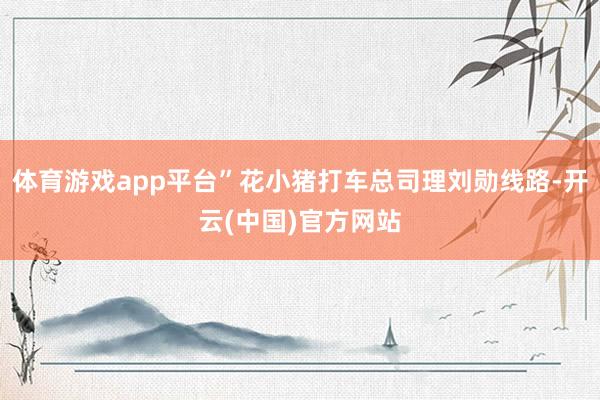 体育游戏app平台”花小猪打车总司理刘勋线路-开云(中国)官方网站