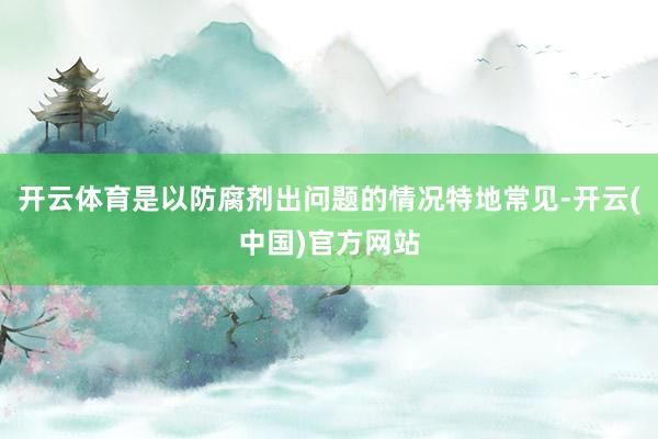 开云体育是以防腐剂出问题的情况特地常见-开云(中国)官方网站