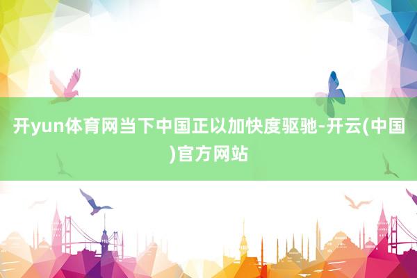 开yun体育网当下中国正以加快度驱驰-开云(中国)官方网站