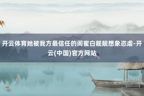开云体育她被我方最信任的闺蜜白靓靓想象恣虐-开云(中国)官方网站
