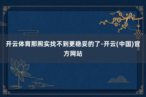 开云体育那照实找不到更稳妥的了-开云(中国)官方网站
