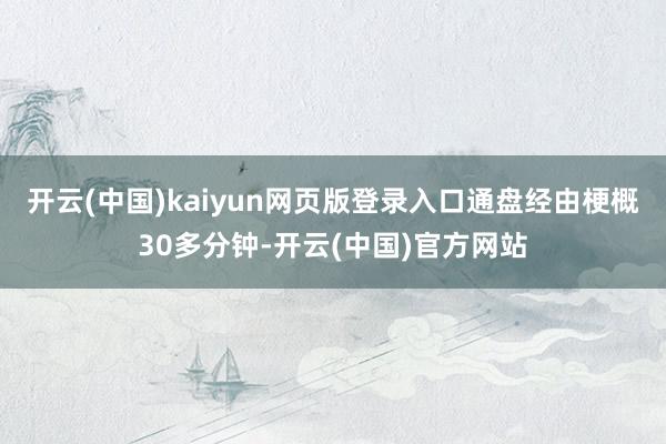 开云(中国)kaiyun网页版登录入口通盘经由梗概30多分钟-开云(中国)官方网站