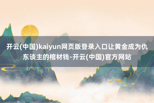 开云(中国)kaiyun网页版登录入口让黄金成为仇东谈主的棺材钱-开云(中国)官方网站