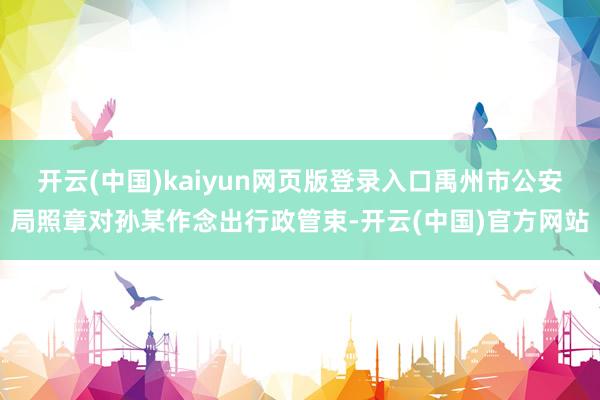 开云(中国)kaiyun网页版登录入口禹州市公安局照章对孙某作念出行政管束-开云(中国)官方网站