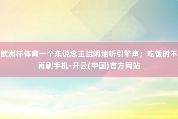 欧洲杯体育一个东说念主赋闲地听引擎声；吃饭时不再刷手机-开云(中国)官方网站