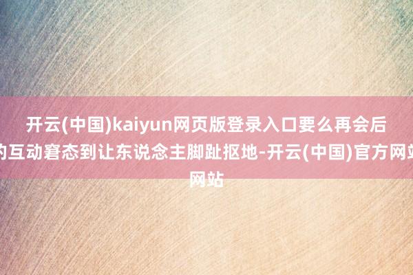 开云(中国)kaiyun网页版登录入口要么再会后的互动窘态到让东说念主脚趾抠地-开云(中国)官方网站