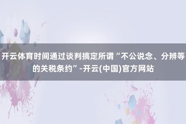 开云体育时间通过谈判搞定所谓“不公说念、分辨等的关税条约”-开云(中国)官方网站