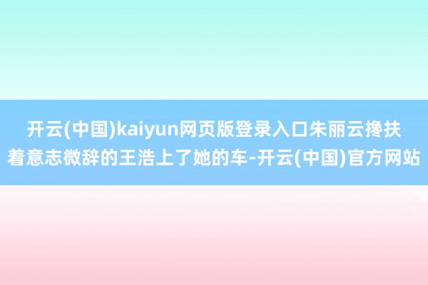 开云(中国)kaiyun网页版登录入口朱丽云搀扶着意志微辞的王浩上了她的车-开云(中国)官方网站