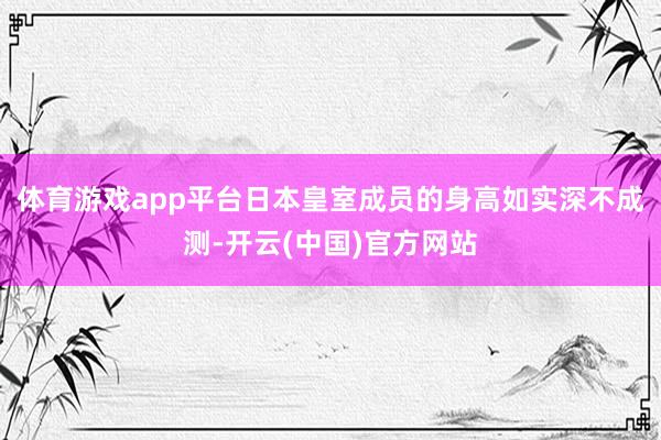 体育游戏app平台日本皇室成员的身高如实深不成测-开云(中国)官方网站