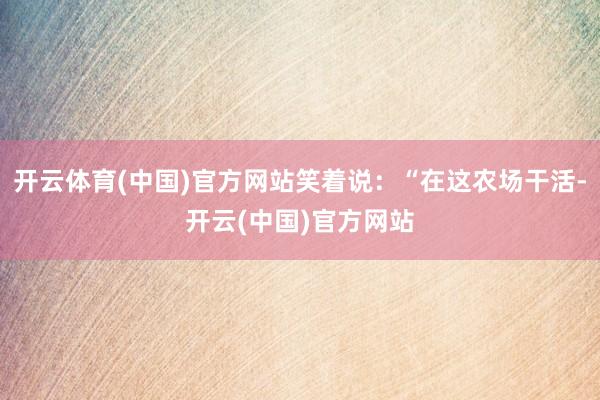 开云体育(中国)官方网站笑着说:“在这农场干活-开云(中国)官方网站