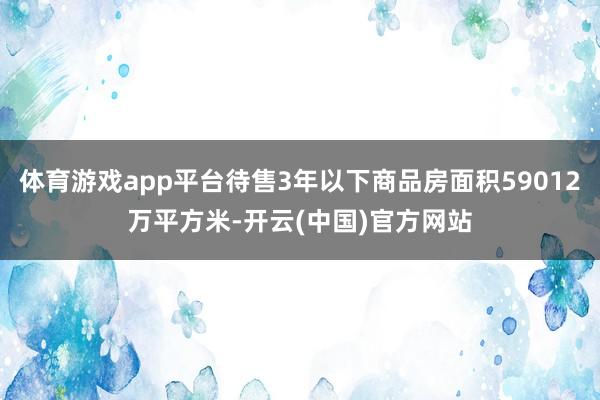 体育游戏app平台待售3年以下商品房面积59012万平方米-开云(中国)官方网站