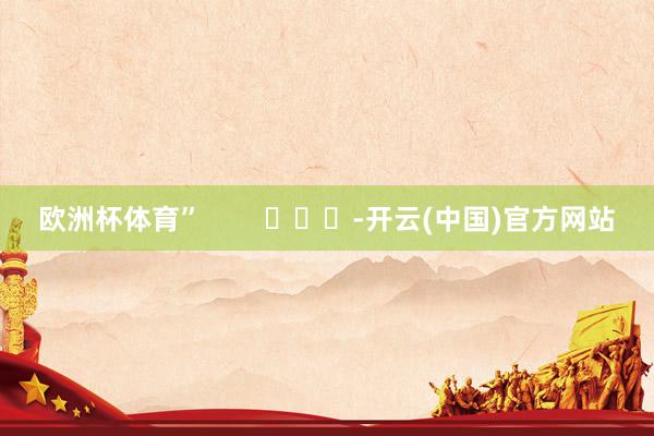 欧洲杯体育”        			-开云(中国)官方网站