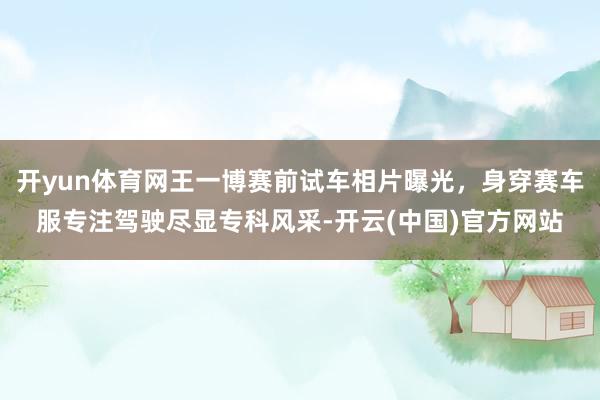 开yun体育网王一博赛前试车相片曝光，身穿赛车服专注驾驶尽显专科风采-开云(中国)官方网站