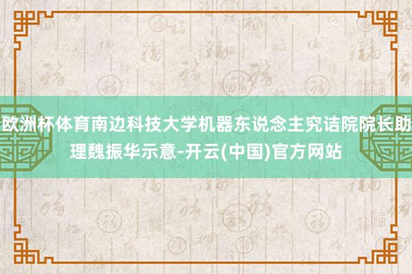 欧洲杯体育南边科技大学机器东说念主究诘院院长助理魏振华示意-开云(中国)官方网站