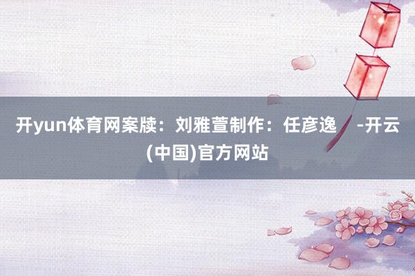 开yun体育网案牍：刘雅萱制作：任彦逸    -开云(中国)官方网站