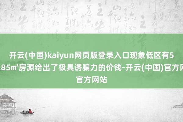 开云(中国)kaiyun网页版登录入口现象低区有5套285㎡房源给出了极具诱骗力的价钱-开云(中国)官方网站