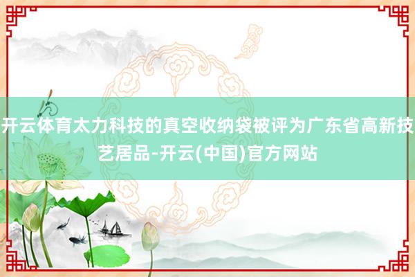 开云体育太力科技的真空收纳袋被评为广东省高新技艺居品-开云(中国)官方网站